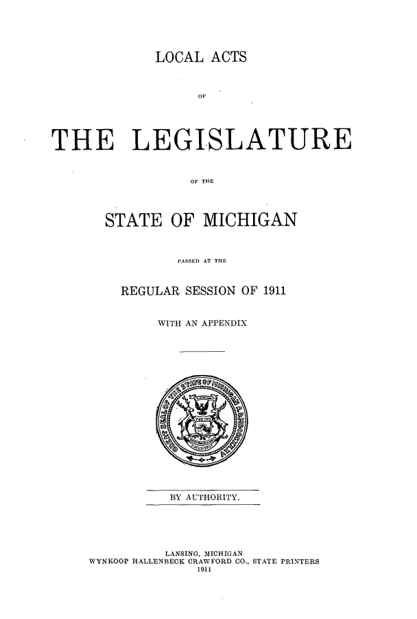 handle is hein.ssl/ssmi0191 and id is 1 raw text is: LOCAL ACTS
OF
THE LEGISLATURE
OF THE

STATE OF MICHIGAN
PASSED AT THE
REGULAR SESSION OF 1911
WITH AN APPENDIX

BY AUTHORITY.

LANSING, MICHIGAN
WYNKOOP HALLENBECK CRAWFORD CO., STATE PRINTERS
1911


