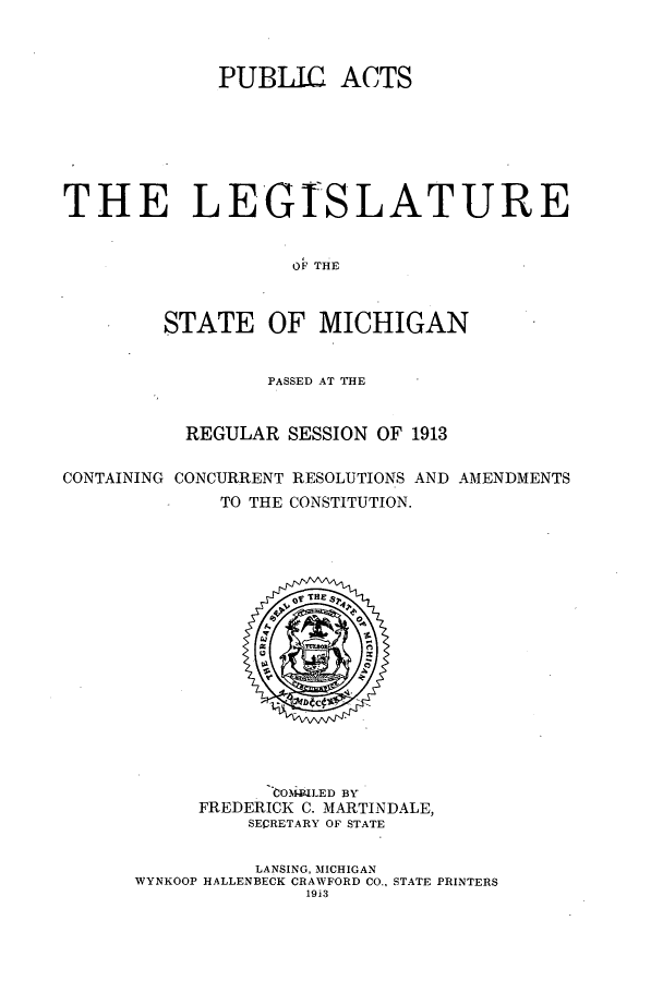 handle is hein.ssl/ssmi0193 and id is 1 raw text is: PUBLIC ACTS
THE LEGTSLATURE
OF THE
STATE OF MICHIGAN
PASSED AT THE
REGULAR SESSION OF 1913
CONTAINING CONCURRENT RESOLUTIONS AND AMENDMENTS
TO THE CONSTITUTION.

'toOMRLED BY
FREDERICK C. MARTINDALE,
SEQRETARY OF STATE
LANSING, MICHIGAN
WYNKOOP HALLENBECK CRAWFORD CO., STATE PRINTERS
1913


