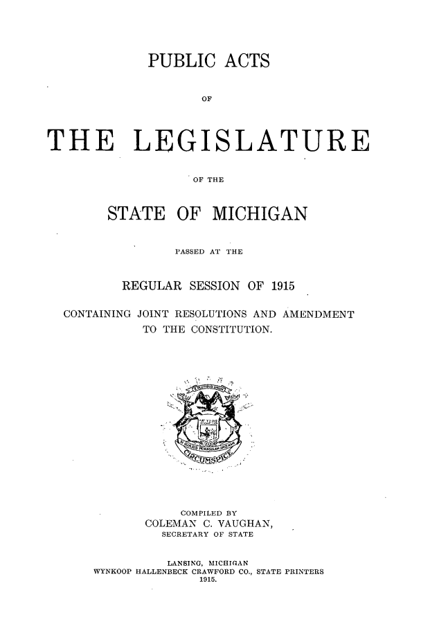 handle is hein.ssl/ssmi0195 and id is 1 raw text is: PUBLIC ACTS
OF
THE LEGISLATURE
OF THE
STATE OF MICHIGAN
PASSED AT THE
REGULAR SESSION OF 1915
CONTAINING JOINT RESOLUTIONS AND AMENDMENT
TO THE CONSTITUTION.

COMPILED BY
COLEMAN C. VAUGHAN,
SECRETARY OF STATE
LANSING, MICHIGAN
WYNKOOP HALLENBECK CRAWFORD CO., STATE PRINTERS
1915.


