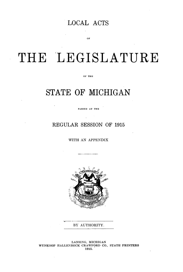 handle is hein.ssl/ssmi0196 and id is 1 raw text is: LOCAL ACTS
OF

THE LEGISLATURE
OF THE
STATE OF MICHIGAN
PASSED AT THE
REGULAR SESSION OF 1915
WITH AN APPENDIX

BY AUTHORITY.

LANSING, MICHIGAN
WYNKOOP HALLENBECK CRAWFORD CO., STATE PRINTERS
1915.


