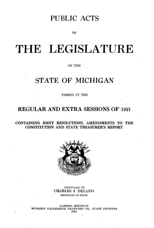 handle is hein.ssl/ssmi0202 and id is 1 raw text is: PUBLIC ACTS
OF
THE LEGISLATURE
OF THE
STATE OF MICHIGAN
PASSED AT THE
REGULAR AND EXTRA SESSIONS OF 1921
CONTAINING JOINT RESOLUTIONS, AMENDMENTS TO THE
CONSTITUTION AND STATE TREASURER'S REPORT

COMPILED BY
CHARLES J. DELAND
SECRETARY OF STATE
LANSING, MICHIGAN
WYNKOOP HALLENBECK CRAWFORD CO., STATE PRINTERS
1921


