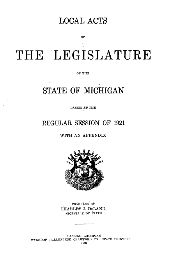 handle is hein.ssl/ssmi0203 and id is 1 raw text is: LOCAL ACTS
Or
THE LEGISLATURE
OF TIlE

STATE OF MICHIGAN
PASSED AT THE
REGULAR SESSION OF 1921
WITH AN APPENDIX

COM IIl2D *HY
CHkRLTUS J. DiiLAND,
ISCILETARY :OF 19TATI
LANSTNG, MIGIITOAN
IVYNKOOP IIALLTNBEOK ORAWPORD CO., STATE PRINTERS
1021


