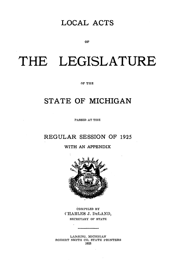 handle is hein.ssl/ssmi0207 and id is 1 raw text is: LOCAL ACTS

or

THE

LEGISLATURE

OF THE
STATE OF MICHIGAN
PASSED AT THE
REGULAR SESSION OF 1925
WITH AN APPENDIX

COMPILED BY
(%JTAILES J. Du:LANI),
SECRE'TARY OF STATE
LANSING. MICHIGAN
ROBERT SMITH CO, STATE PRINTERS
1025

3
, 4


