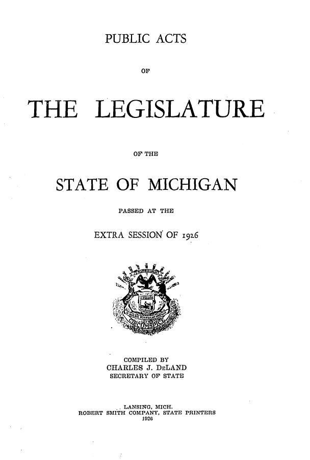 handle is hein.ssl/ssmi0208 and id is 1 raw text is: PUBLIC ACTS
OF
THE LEGISLATURE
OF THE

STATE OF MICHIGAN
PASSED AT THE
EXTRA SESSION OF 192.6

COMPILED BY
CHARLES J. DELAND
SECRETARY OF STATE

.. LANSING. MICH.
ROBERT SMITH COMPANY, STATE PRINTERS
1926


