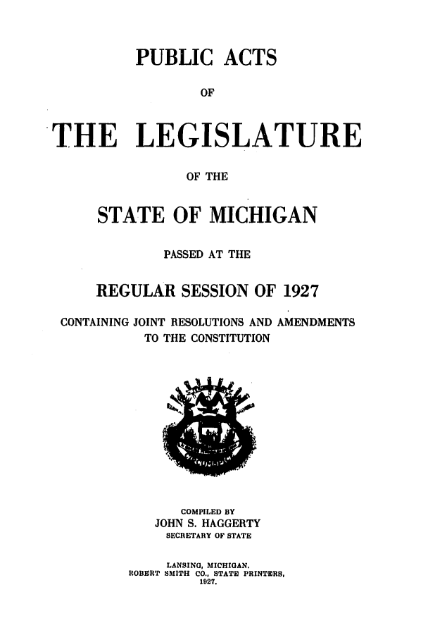handle is hein.ssl/ssmi0209 and id is 1 raw text is: PUBLIC ACTS
OF
THE LEGISLATURE
OF THE
STATE OF MICHIGAN
PASSED AT THE
REGULAR SESSION OF 1927
CONTAINING JOINT RESOLUTIONS AND AMENDMENTS
TO THE CONSTITUTION

COMPILED BY
JOHN S. HAGGERTY
SECRETARY OF STATE
LANSING, MICHIGAN.
ROBERT SMITH CO., STATE PRINTERS,
1927.


