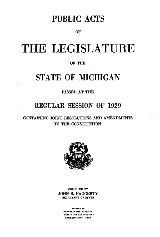 handle is hein.ssl/ssmi0211 and id is 1 raw text is: PUBLIC ACTS
OF
THE LEGISLATURE
OF THE
STATE OF MICHIGAN
PASSED AT THE
REGULAR SESSION OF 1929
CONTAINING JOINT RESOLUTIONS AND AMENDMENTS
TO THE CONSTITUTION

COMPILED BY
JOHN S. HAGGERTY
SECRETARY OF STATE
PRINTED BY
FRANKLIN DzKLEINE CO.
PUBLISHERS AND BINDERS
LANSING, MICH. 1829


