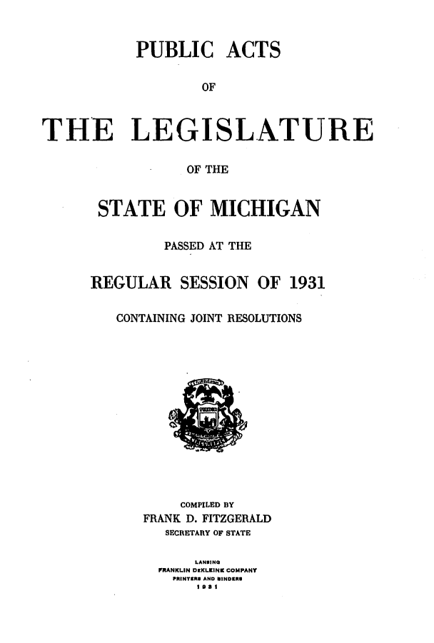 handle is hein.ssl/ssmi0213 and id is 1 raw text is: PUBLIC ACTS
OF
THE LEGISLATURE
OF THE
STATE OF MICHIGAN
PASSED AT THE
REGULAR SESSION OF 1931
CONTAINING JOINT RESOLUTIONS
COMPILED BY
FRANK D. FITZGERALD
SECRETARY OF STATE
LANOING
FRANKLIN DKKLKINK COMPANY
PRINTERS AND NINDERS
1 at


