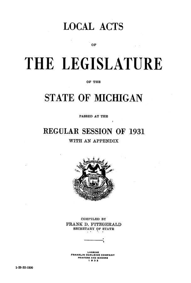 handle is hein.ssl/ssmi0214 and id is 1 raw text is: LOCAL ACTS
OT
THE LEGISLATURE

OF THE
STATE OF MICHIGAN
PASSED AT THE
REGULAR SESSION OF 1931
WITH AN APPENDIX

COMPILED BY
FRANK D. FITZGERALD
SECRETARY OF STATE
LANMING
FRANKLIN DEKLEINE COMPANY
PRINTERS AND BINDERS
1932

1-20-32-1800


