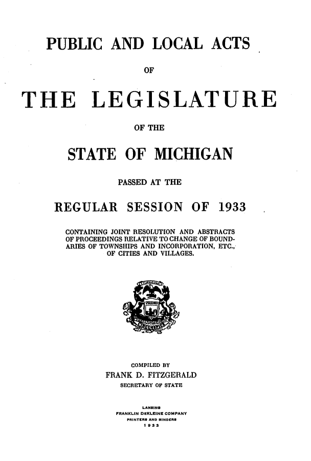 handle is hein.ssl/ssmi0216 and id is 1 raw text is: PUBLIC AND LOCAL ACTS
OF
THE LEGISLATURE
OF THE

STATE OF MICHIGAN
PASSED AT THE

REGULAR

SESSION

OF 1933

CONTAINING JOINT RESOLUTION AND ABSTRACTS
OF PROCEEDINGS RELATIVE TO CHANGE OF BOUND-
ARIES OF TOWNSHIPS AND INCORPORATION, ETC.,
OF CITIES AND VILLAGES.

COMPILED BY
FRANK D. FITZGERALD
SECRETARY OF STATE
LANSING
FRANKLIN DEKLEINE COMPANY
PRINTERS AND DINDERS
1 933



