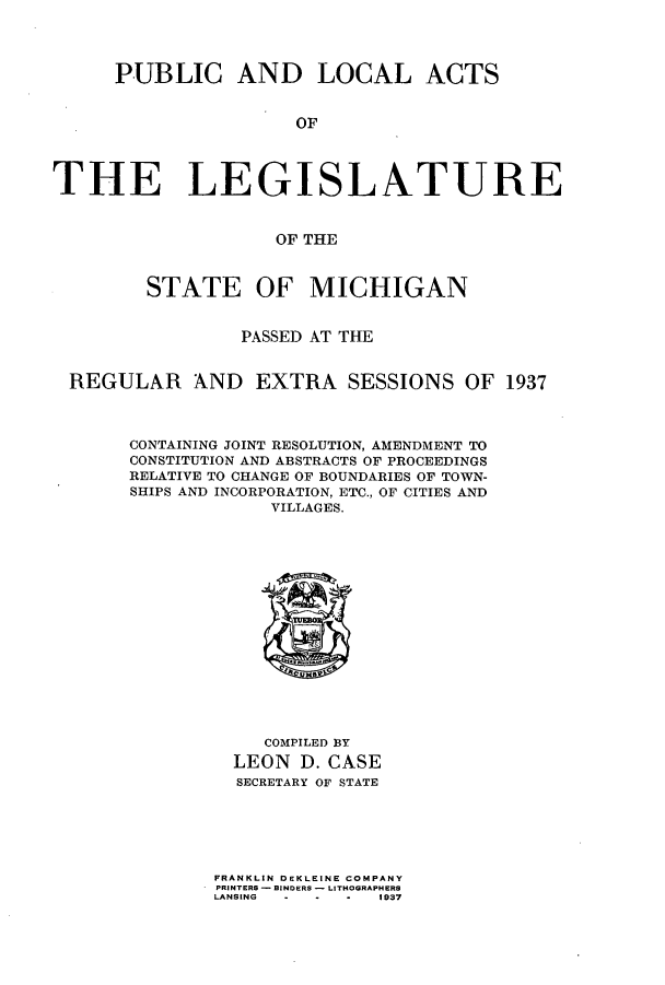 handle is hein.ssl/ssmi0220 and id is 1 raw text is: PUBLIC AND LOCAL ACTS
OF
THE LEGISLATURE
OF THE
STATE OF MICHIGAN
PASSED AT THE
REGULAR AND EXTRA SESSIONS OF 1937
CONTAINING JOINT RESOLUTION, AMENDMENT TO
CONSTITUTION AND ABSTRACTS OF PROCEEDINGS
RELATIVE TO CHANGE OF BOUNDARIES OF TOWN-
SHIPS AND INCORPORATION, ETC., OF CITIES AND
VILLAGES.
COMPILED BY
LEON D. CASE
SECRETARY OF STATE
FRANKLIN DEKLEINE COMPANY
PRINTERS - BINDERS - LITHOGRAPHERS
LANSING  -  -  -  1937


