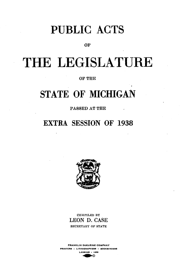 handle is hein.ssl/ssmi0221 and id is 1 raw text is: PUBLIC ACTS
OF
THE LEGISLATURE
OF THE

STATE OF MICHIGAN
PASSED AT THE
EXTRA SESSION OF 1938

COMPILED BY
LEON D. CASE
SECtE'ARY OF STATIC
FRANKLIN DIKLEINE COMPANY
PRINTERS * LITHOGRAPHERS * 00KBINDERB
LANSING * 1938


