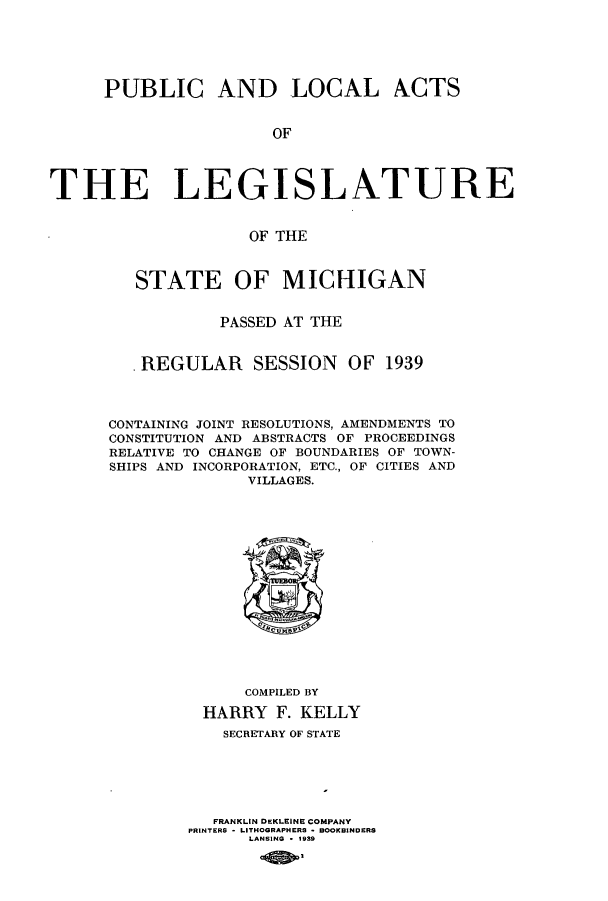 handle is hein.ssl/ssmi0222 and id is 1 raw text is: PUBLIC AND LOCAL ACTS
OF
THE LEGISLATURE
OF THE

STATE OF MICHIGAN
PASSED AT THE
.REGULAR SESSION OF 1939
CONTAINING JOINT RESOLUTIONS, AMENDMENTS TO
CONSTITUTION AND ABSTRACTS OF PROCEEDINGS
RELATIVE TO CHANGE OF BOUNDARIES OF TOWN-
SHIPS AND INCORPORATION, ETC., OF CITIES AND
VILLAGES.

COMPILED BY
HARRY F. KELLY
SECRETARY OF STATE
FRANKLIN DEKLEINE COMPANY
PRINTERS - LITHOGRAPHERS  BOOKBINDERS
LANSING * 1939


