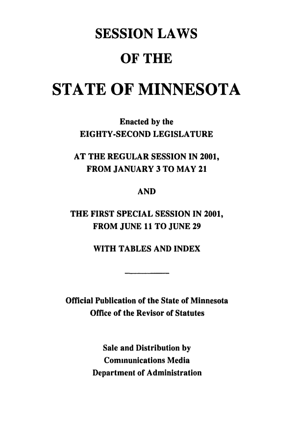 handle is hein.ssl/ssmn0003 and id is 1 raw text is: SESSION LAWS
OF THE
STATE OF MINNESOTA
Enacted by the
EIGHTY-SECOND LEGISLATURE
AT THE REGULAR SESSION IN 2001,
FROM JANUARY 3 TO MAY 21
AND
THE FIRST SPECIAL SESSION IN 2001,
FROM JUNE 11 TO JUNE 29
WITH TABLES AND INDEX
Official Publication of the State of Minnesota
Office of the Revisor of Statutes
Sale and Distribution by
Communications Media
Department of Administration


