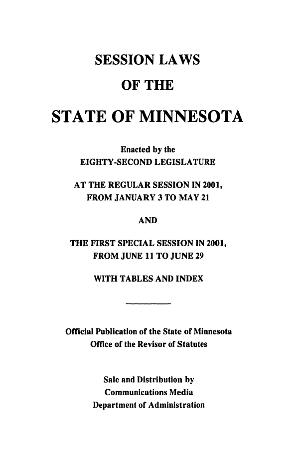 handle is hein.ssl/ssmn0004 and id is 1 raw text is: SESSION LAWS
OF THE
STATE OF MINNESOTA
Enacted by the
EIGHTY-SECOND LEGISLATURE
AT THE REGULAR SESSION IN 2001,
FROM JANUARY 3 TO MAY 21
AND
THE FIRST SPECIAL SESSION IN 2001,
FROM JUNE 11 TO JUNE 29
WITH TABLES AND INDEX
Official Publication of the State of Minnesota
Office of the Revisor of Statutes
Sale and Distribution by
Communications Media
Department of Administration


