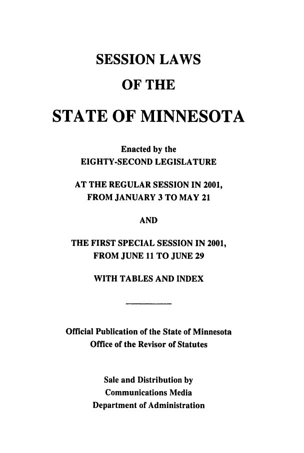 handle is hein.ssl/ssmn0005 and id is 1 raw text is: SESSION LAWS
OF THE
STATE OF MINNESOTA
Enacted by the
EIGHTY-SECOND LEGISLATURE
AT THE REGULAR SESSION IN 2001,
FROM JANUARY 3 TO MAY 21
AND
THE FIRST SPECIAL SESSION IN 2001,
FROM JUNE 11 TO JUNE 29
WITH TABLES AND INDEX
Official Publication of the State of Minnesota
Office of the Revisor of Statutes
Sale and Distribution by
Communications Media
Department of Administration


