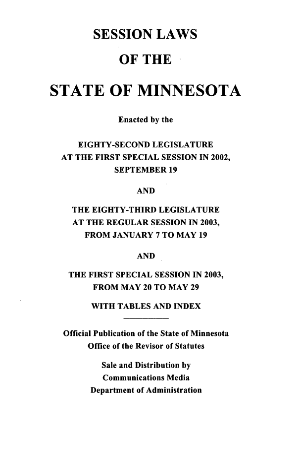 handle is hein.ssl/ssmn0008 and id is 1 raw text is: SESSION LAWS
OF THE
STATE OF MINNESOTA
Enacted by the
EIGHTY-SECOND LEGISLATURE
AT THE FIRST SPECIAL SESSION IN 2002,
SEPTEMBER 19
AND
THE EIGHTY-THIRD LEGISLATURE
AT THE REGULAR SESSION IN 2003,
FROM JANUARY 7 TO MAY 19
AND
THE FIRST SPECIAL SESSION IN 2003,
FROM MAY 20 TO MAY 29
WITH TABLES AND INDEX
Official Publication of the State of Minnesota
Office of the Revisor of Statutes
Sale and Distribution by
Communications Media
Department of Administration


