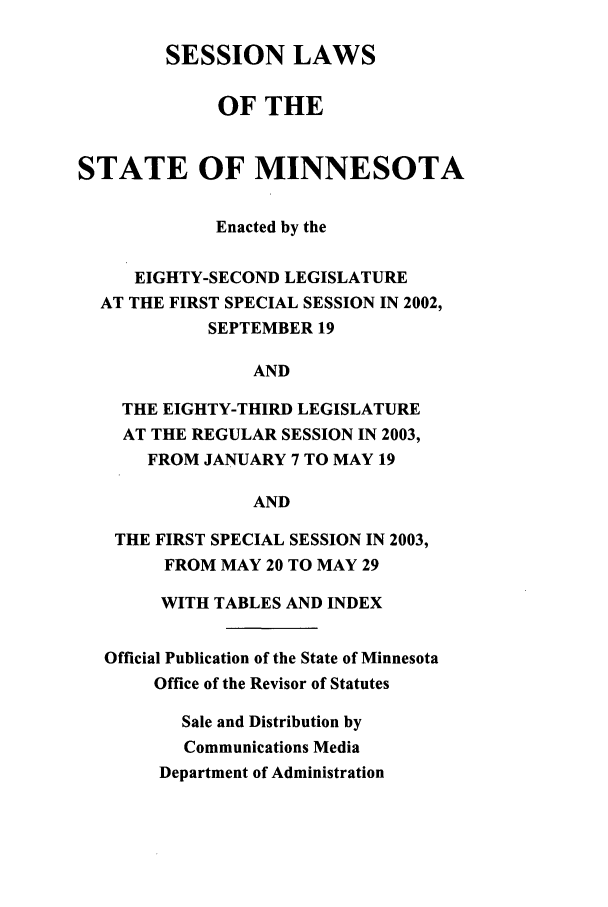 handle is hein.ssl/ssmn0009 and id is 1 raw text is: SESSION LAWS
OF THE
STATE OF MINNESOTA
Enacted by the
EIGHTY-SECOND LEGISLATURE
AT THE FIRST SPECIAL SESSION IN 2002,
SEPTEMBER 19
AND
THE EIGHTY-THIRD LEGISLATURE
AT THE REGULAR SESSION IN 2003,
FROM JANUARY 7 TO MAY 19
AND
THE FIRST SPECIAL SESSION IN 2003,
FROM MAY 20 TO MAY 29
WITH TABLES AND INDEX
Official Publication of the State of Minnesota
Office of the Revisor of Statutes
Sale and Distribution by
Communications Media
Department of Administration


