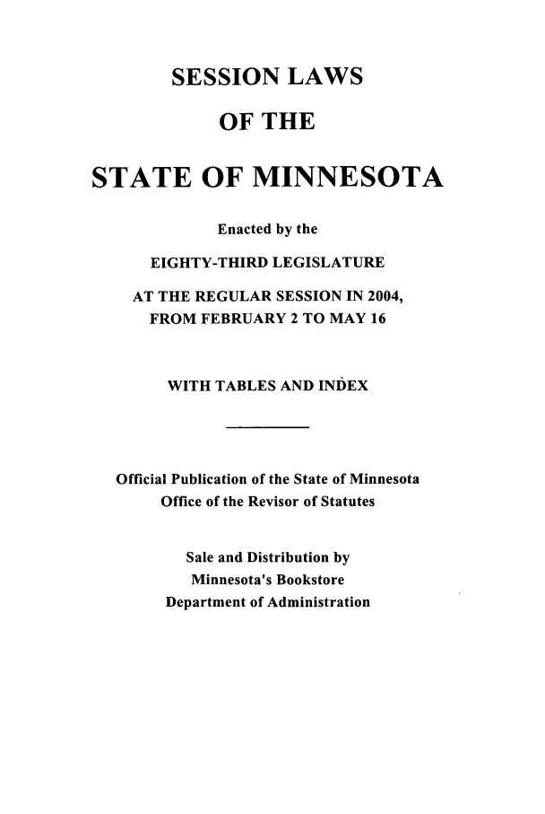 handle is hein.ssl/ssmn0010 and id is 1 raw text is: SESSION LAWS
OF THE
STATE OF MINNESOTA
Enacted by the
EIGHTY-THIRD LEGISLATURE
AT THE REGULAR SESSION IN 2004,
FROM FEBRUARY 2 TO MAY 16
WITH TABLES AND INDEX
Official Publication of the State of Minnesota
Office of the Revisor of Statutes
Sale and Distribution by
Minnesota's Bookstore
Department of Administration


