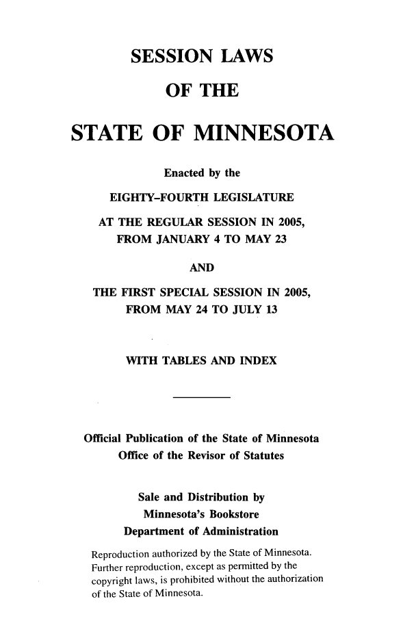 handle is hein.ssl/ssmn0013 and id is 1 raw text is: SESSION LAWS
OF THE
STATE OF MINNESOTA
Enacted by the
EIGHTY-FOURTH LEGISLATURE
AT THE REGULAR SESSION IN 2005,
FROM JANUARY 4 TO MAY 23
AND
THE FIRST SPECIAL SESSION IN 2005,
FROM MAY 24 TO JULY 13

WITH TABLES AND INDEX
Official Publication of the State of Minnesota
Office of the Revisor of Statutes
Sale and Distribution by
Minnesota's Bookstore
Department of Administration
Reproduction authorized by the State of Minnesota.
Further reproduction, except as permitted by the
copyright laws, is prohibited without the authorization
of the State of Minnesota.


