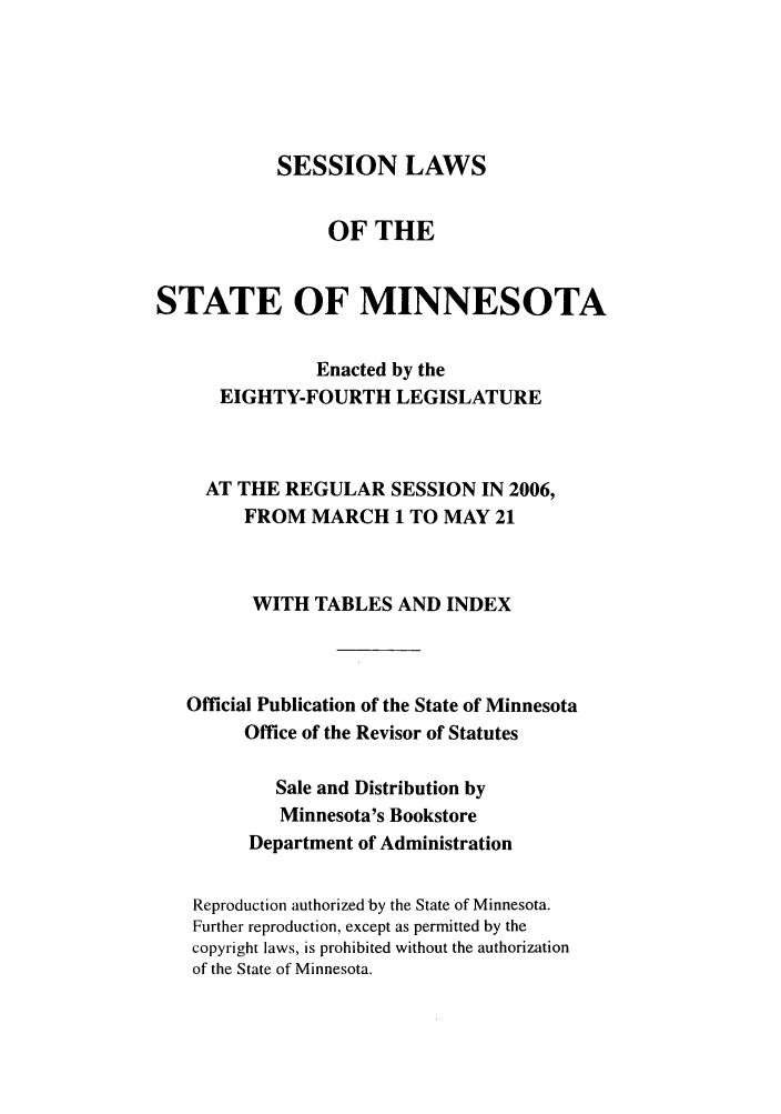 handle is hein.ssl/ssmn0023 and id is 1 raw text is: SESSION LAWS
OF THE
STATE OF MINNESOTA
Enacted by the
EIGHTY-FOURTH LEGISLATURE
AT THE REGULAR SESSION IN 2006,
FROM MARCH 1 TO MAY 21
WITH TABLES AND INDEX
Official Publication of the State of Minnesota
Office of the Revisor of Statutes
Sale and Distribution by
Minnesota's Bookstore
Department of Administration
Reproduction authorized by the State of Minnesota.
Further reproduction, except as permitted by the
copyright laws, is prohibited without the authorization
of the State of Minnesota.


