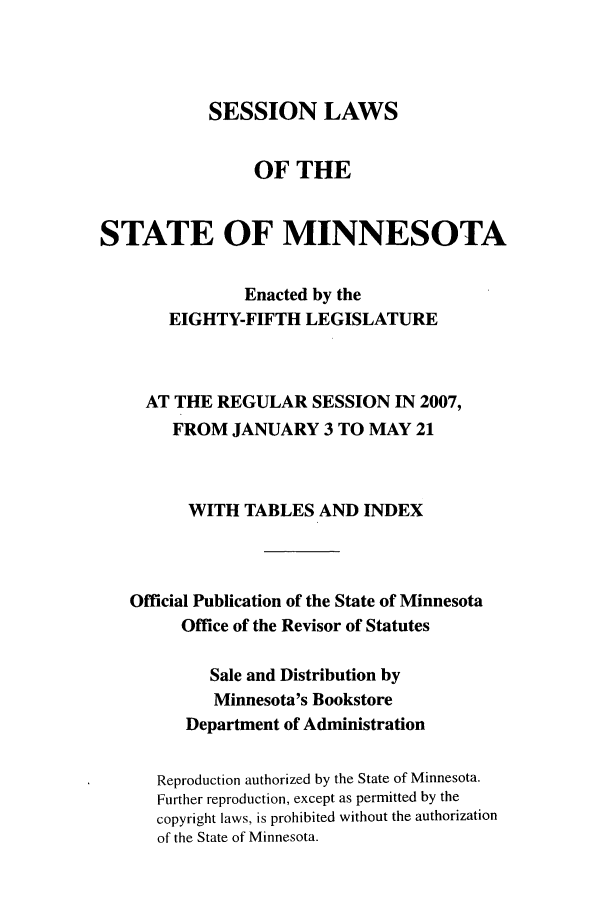 handle is hein.ssl/ssmn0024 and id is 1 raw text is: SESSION LAWS
OF THE
STATE OF MINNESOTA
Enacted by the
EIGHTY-FIFTH LEGISLATURE
AT THE REGULAR SESSION IN 2007,
FROM JANUARY 3 TO MAY 21
WITH TABLES AND INDEX
Official Publication of the State of Minnesota
Office of the Revisor of Statutes
Sale and Distribution by
Minnesota's Bookstore
Department of Administration
Reproduction authorized by the State of Minnesota.
Further reproduction, except as permitted by the
copyright laws, is prohibited without the authorization
of the State of Minnesota.


