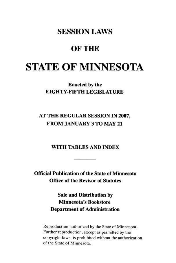 handle is hein.ssl/ssmn0025 and id is 1 raw text is: SESSION LAWS
OF THE
STATE OF MINNESOTA
Enacted by the
EIGHTY-FIFTH LEGISLATURE
AT THE REGULAR SESSION IN 2007,
FROM JANUARY 3 TO MAY 21
WITH TABLES AND INDEX
Official Publication of the State of Minnesota
Office of the Revisor of Statutes
Sale and Distribution by
Minnesota's Bookstore
Department of Administration
Reproduction authorized by the State of Minnesota.
Further reproduction, except as permitted by the
copyright laws, is prohibited without the authorization
of the State of Minnesota.


