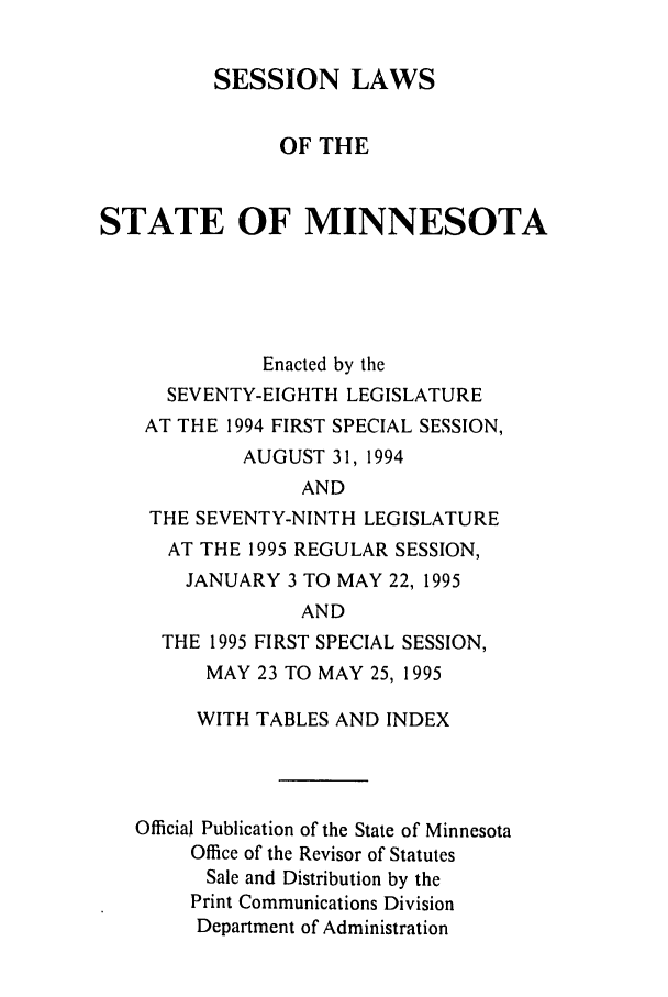 handle is hein.ssl/ssmn0026 and id is 1 raw text is: SESSION LAWS
OF THE
STATE OF MINNESOTA
Enacted by the
SEVENTY-EIGHTH LEGISLATURE
AT THE 1994 FIRST SPECIAL SESSION,
AUGUST 31, 1994
AND
THE SEVENTY-NINTH LEGISLATURE
AT THE 1995 REGULAR SESSION,
JANUARY 3 TO MAY 22, 1995
AND
THE 1995 FIRST SPECIAL SESSION,
MAY 23 TO MAY 25, 1995
WITH TABLES AND INDEX
Official Publication of the State of Minnesota
Office of the Revisor of Statutes
Sale and Distribution by the
Print Communications Division
Department of Administration



