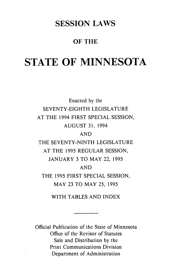 handle is hein.ssl/ssmn0027 and id is 1 raw text is: SESSION LAWS
OF THE
STATE OF MINNESOTA
Enacted by the
SEVENTY-EIGHTH LEGISLATURE
AT THE 1994 FIRST SPECIAL SESSION,
AUGUST 31, 1994
AND
THE SEVENTY-NINTH LEGISLATURE
AT THE 1995 REGULAR SESSION,
JANUARY 3 TO MAY 22, 1995
AND
THE 1995 FIRST SPECIAL SESSION,
MAY 23 TO MAY 25, 1995
WITH TABLES AND INDEX
Official Publication of the State of Minnesota
Office of the Revisor of Statutes
Sale and Distribution by the
Print Communications Division
Department of Administration


