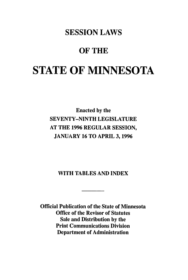 handle is hein.ssl/ssmn0029 and id is 1 raw text is: SESSION LAWS
OF THE
STATE OF MINNESOTA
Enacted by the
SEVENTY-NINTH LEGISLATURE
AT THE 1996 REGULAR SESSION,
JANUARY 16 TO APRIL 3, 1996
WITH TABLES AND INDEX
Official Publication of the State of Minnesota
Office of the Revisor of Statutes
Sale and Distribution by the
Print Communications Division
Department of Administration


