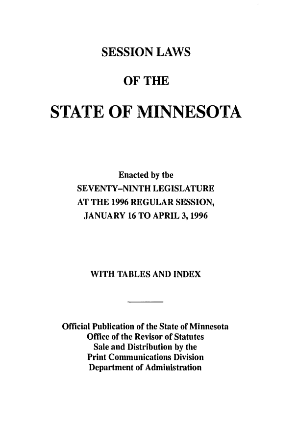 handle is hein.ssl/ssmn0030 and id is 1 raw text is: SESSION LAWS

OF THE
STATE OF MINNESOTA
Enacted by the
SEVENTY-NINTH LEGISLATURE
AT THE 1996 REGULAR SESSION,
JANUARY 16 TO APRIL 3, 1996
WITH TABLES AND INDEX
Official Publication of the State of Minnesota
Office of the Revisor of Statutes
Sale and Distribution by the
Print Communications Division
Department of Administration


