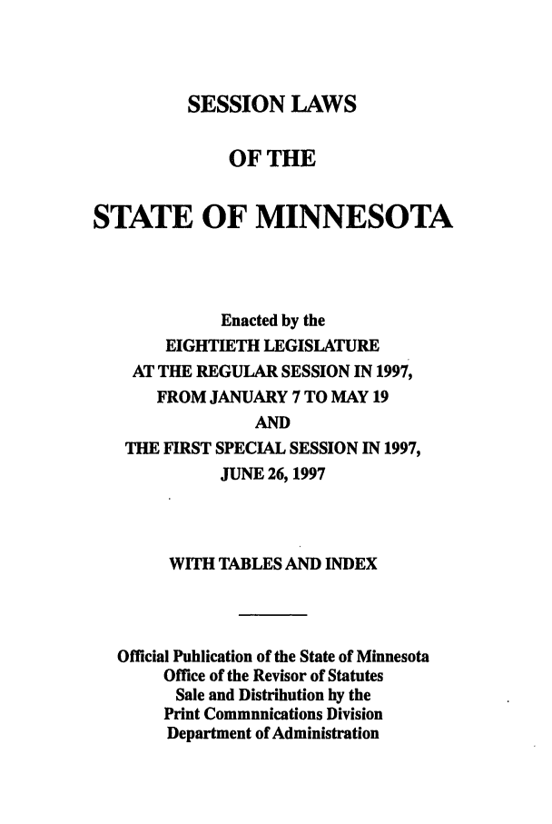 handle is hein.ssl/ssmn0031 and id is 1 raw text is: SESSION LAWS
OF THE
STATE OF MINNESOTA
Enacted by the
EIGHTIETH LEGISLATURE
AT THE REGULAR SESSION IN 1997,
FROM JANUARY 7 TO MAY 19
AND
THE FIRST SPECIAL SESSION IN 1997,
JUNE 26, 1997

WITH TABLES AND INDEX
Official Publication of the State of Minnesota
Office of the Revisor of Statutes
Sale and Distribution by the
Print Communications Division
Department of Administration


