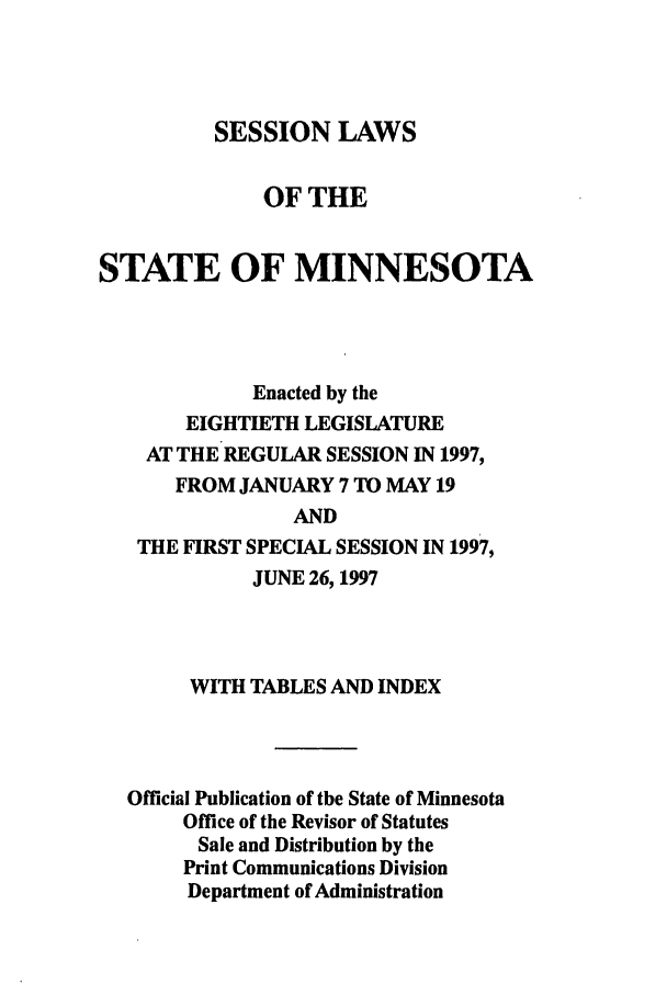 handle is hein.ssl/ssmn0032 and id is 1 raw text is: SESSION LAWS
OF THE
STATE OF MINNESOTA
Enacted by the
EIGHTIETH LEGISLATURE
AT THE REGULAR SESSION IN 1997,
FROM JANUARY 7 TO MAY 19
AND
THE FIRST SPECIAL SESSION IN 1997,
JUNE 26, 1997

WITH TABLES AND INDEX
Official Publication of the State of Minnesota
Office of the Revisor of Statutes
Sale and Distribution by the
Print Communications Division
Department of Administration


