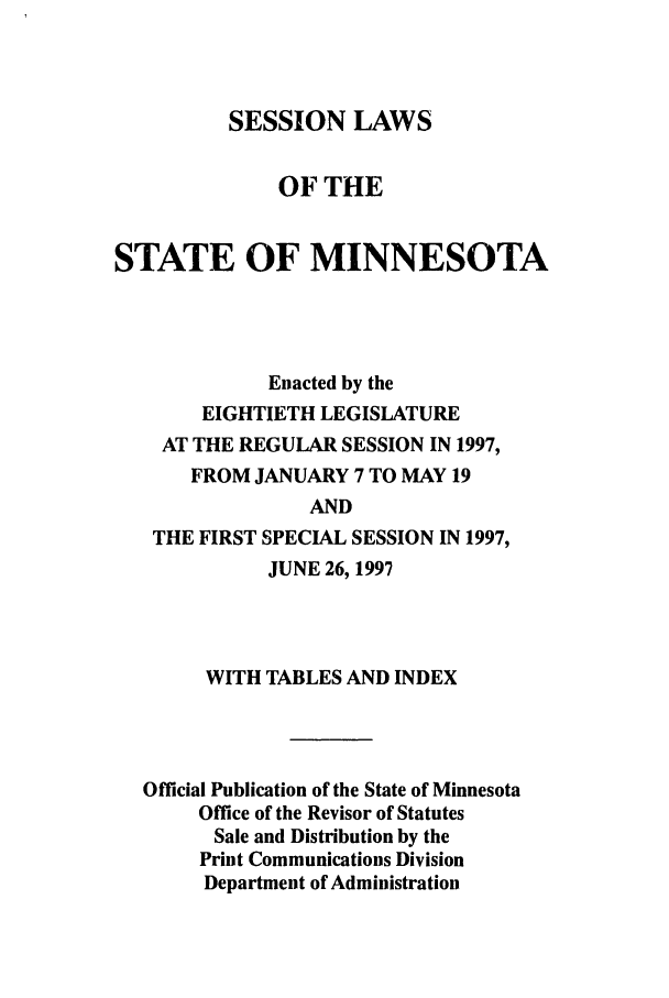 handle is hein.ssl/ssmn0033 and id is 1 raw text is: SESSION LAWS

OF THE
STATE OF MINNESOTA
Enacted by the
EIGHTIETH LEGISLATURE
AT THE REGULAR SESSION IN 1997,
FROM JANUARY 7 TO MAY 19
AND
THE FIRST SPECIAL SESSION IN 1997,
JUNE 26, 1997
WITH TABLES AND INDEX
Official Publication of the State of Minnesota
Office of the Revisor of Statutes
Sale and Distribution by the
Print Communications Division
Department of Administration


