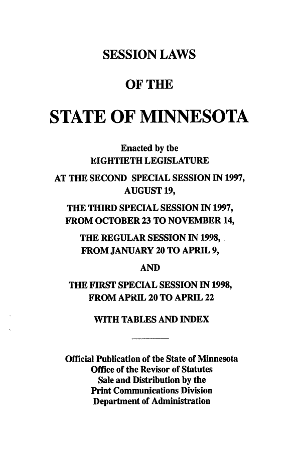 handle is hein.ssl/ssmn0034 and id is 1 raw text is: SESSION LAWS

OF THE
STATE OF MINNESOTA
Enacted by the
EIGHTIETH LEGISLATURE
AT THE SECOND SPECIAL SESSION IN 1997,
AUGUST 19,
THE THIRD SPECIAL SESSION IN 1997,
FROM OCTOBER 23 TO NOVEMBER 14,
THE REGULAR SESSION IN 1998,.
FROM JANUARY 20 TO APRIL 9,
AND
THE FIRST SPECIAL SESSION IN 1998,
FROM APRIL 20 TO APRIL 22
WITH TABLES AND INDEX
Official Publication of the State of Minnesota
Office of the Revisor of Statutes
Sale and Distribution by the
Print Communications Division
Department of Administration


