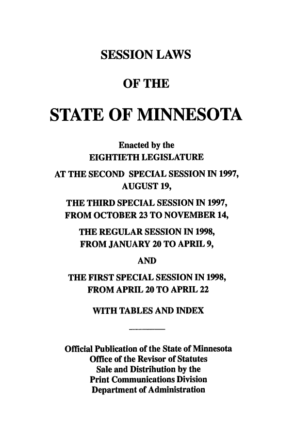 handle is hein.ssl/ssmn0035 and id is 1 raw text is: SESSION LAWS

OF THE
STATE OF MINNESOTA
Enacted by the
EIGHTIETH LEGISLATURE
AT THE SECOND SPECIAL SESSION IN 1997,
AUGUST 19,
THE THIRD SPECIAL SESSION IN 1997,
FROM OCTOBER 23 TO NOVEMBER 14,
THE REGULAR SESSION IN 1998,
FROM JANUARY 20 TO APRIL 9,
AND
THE FIRST SPECIAL SESSION IN 1998,
FROM APRIL 20 TO APRIL 22
WITH TABLES AND INDEX
Official Publication of the State of Minnesota
Office of the Revisor of Statutes
Sale and Distribution by the
Print Communications Division
Department of Administration



