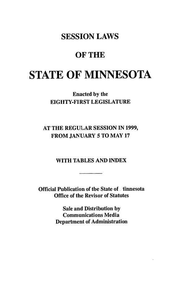 handle is hein.ssl/ssmn0037 and id is 1 raw text is: SESSION LAWS

OF THE
STATE OF MINNESOTA
Enacted by the
EIGHTY-FIRST LEGISLATURE
AT THE REGULAR SESSION IN 1999,
FROM JANUARY 5 TO MAY 17
WITH TABLES AND INDEX
Official Publication of the State of. linnesota
Office of the Revisor of Statutes
Sale and Distribution by
Communications Media
Department of Administration


