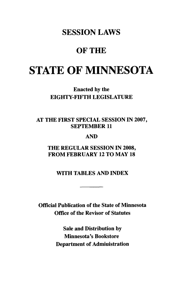 handle is hein.ssl/ssmn0038 and id is 1 raw text is: SESSION LAWS

OF THE
STATE OF MINNESOTA
Enacted by the
EIGHTY-FIFTH LEGISLATURE
AT THE FIRST SPECIAL SESSION IN 2007,
SEPTEMBER 11
AND
THE REGULAR SESSION IN 2008,
FROM FEBRUARY 12 TO MAY 18
WITH TABLES AND INDEX
Official Publication of the State of Minnesota
Office of the Revisor of Statutes
Sale and Distribution by
Minnesota's Bookstore
Department of Administration


