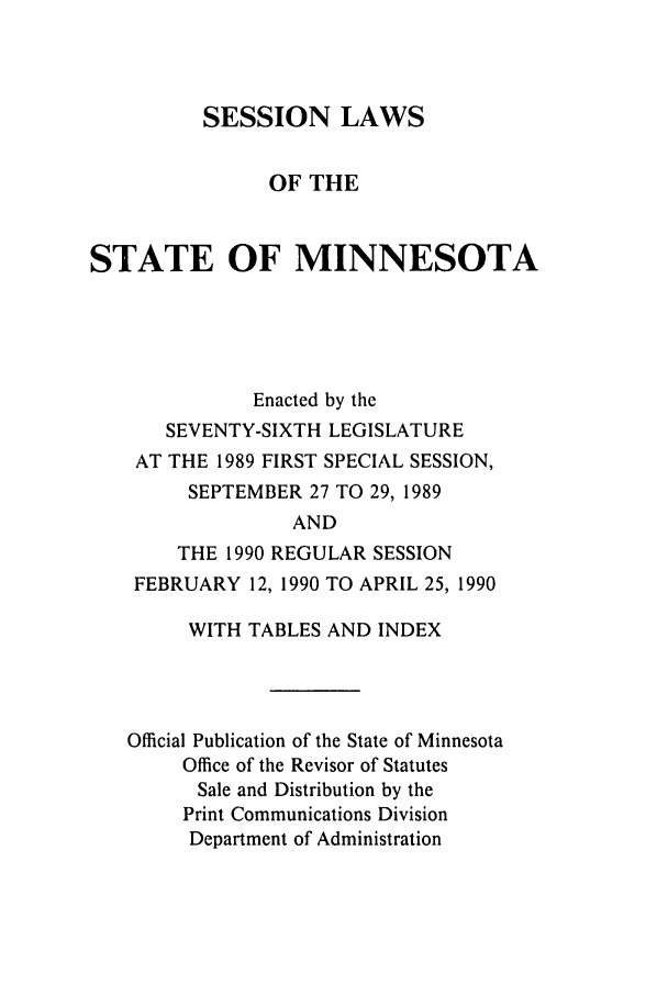 handle is hein.ssl/ssmn0040 and id is 1 raw text is: SESSION LAWS
OF THE
STATE OF MINNESOTA
Enacted by the
SEVENTY-SIXTH LEGISLATURE
AT THE 1989 FIRST SPECIAL SESSION,
SEPTEMBER 27 TO 29, 1989
AND
THE 1990 REGULAR SESSION
FEBRUARY 12, 1990 TO APRIL 25, 1990
WITH TABLES AND INDEX
Official Publication of the State of Minnesota
Office of the Revisor of Statutes
Sale and Distribution by the
Print Communications Division
Department of Administration


