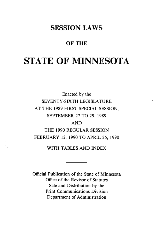 handle is hein.ssl/ssmn0041 and id is 1 raw text is: SESSION LAWS
OF THE
STATE OF MINNESOTA
Enacted by the
SEVENTY-SIXTH LEGISLATURE
AT THE 1989 FIRST SPECIAL SESSION,
SEPTEMBER 27 TO 29, 1989
AND
THE 1990 REGULAR SESSION
FEBRUARY 12, 1990 TO APRIL 25, 1990
WITH TABLES AND INDEX
Official Publication of the State of Minnesota
Office of the Revisor of Statutes
Sale and Distribution by the
Print Communications Division
Department of Administration


