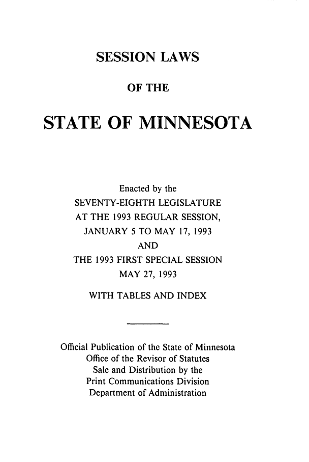 handle is hein.ssl/ssmn0047 and id is 1 raw text is: SESSION LAWS
OF THE
STATE OF MINNESOTA
Enacted by the
SEVENTY-EIGHTH LEGISLATURE
AT THE 1993 REGULAR SESSION,
JANUARY 5 TO MAY 17, 1993
AND
THE 1993 FIRST SPECIAL SESSION
MAY 27, 1993
WITH TABLES AND INDEX
Official Publication of the State of Minnesota
Office of the Revisor of Statutes
Sale and Distribution by the
Print Communications Division
Department of Administration


