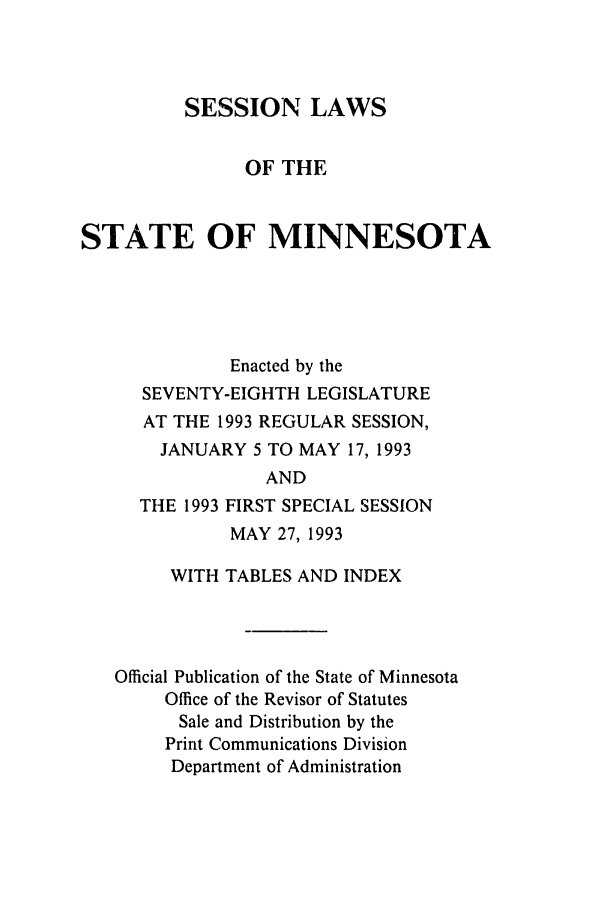 handle is hein.ssl/ssmn0048 and id is 1 raw text is: SESSION LAWS
OF THE
STATE OF MINNESOTA
Enacted by the
SEVENTY-EIGHTH LEGISLATURE
AT THE 1993 REGULAR SESSION,
JANUARY 5 TO MAY 17, 1993

THE 1993

AND
FIRST SPECIAL SESSION
MAY 27, 1993

WITH TABLES AND INDEX
Official Publication of the State of Minnesota
Office of the Revisor of Statutes
Sale and Distribution by the
Print Communications Division
Department of Administration


