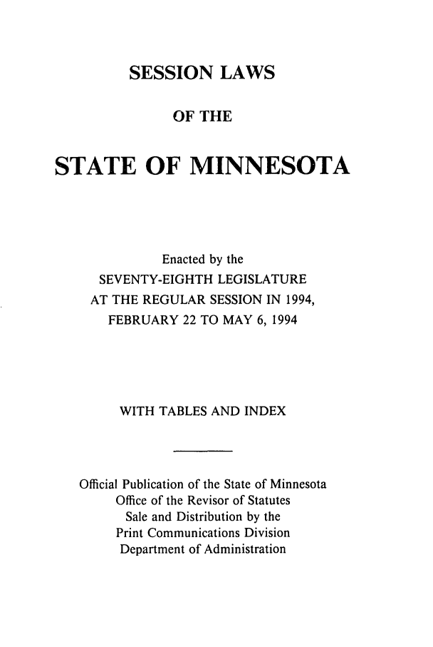 handle is hein.ssl/ssmn0049 and id is 1 raw text is: SESSION LAWS
OF THE
STATE OF MINNESOTA
Enacted by the
SEVENTY-EIGHTH LEGISLATURE
AT THE REGULAR SESSION IN 1994,
FEBRUARY 22 TO MAY 6,1994
WITH TABLES AND INDEX
Official Publication of the State of Minnesota
Office of the Revisor of Statutes
Sale and Distribution by the
Print Communications Division
Department of Administration


