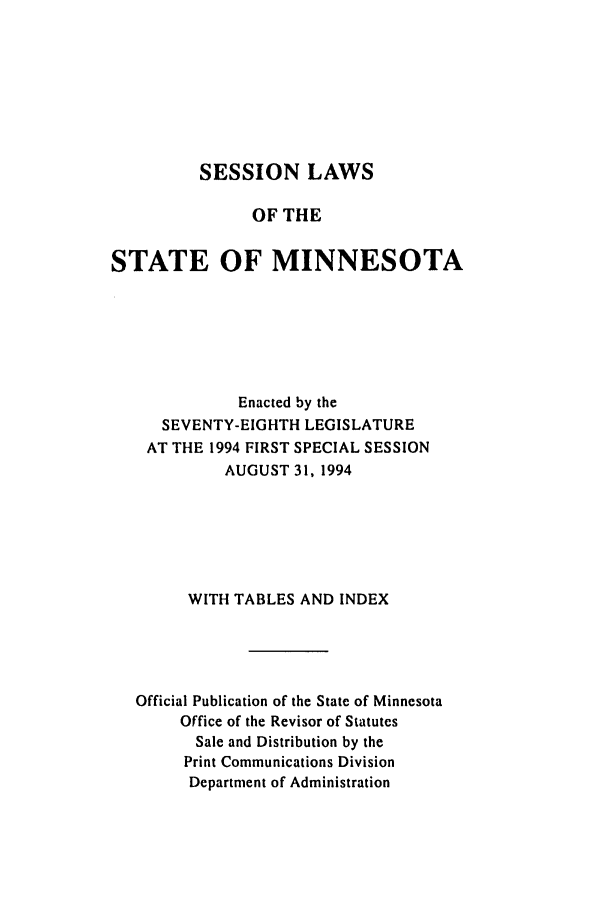 handle is hein.ssl/ssmn0051 and id is 1 raw text is: SESSION LAWS
OF THE
STATE OF MINNESOTA
Enacted by the
SEVENTY-EIGHTH LEGISLATURE
AT THE 1994 FIRST SPECIAL SESSION
AUGUST 31, 1994
WITH TABLES AND INDEX
Official Publication of the State of Minnesota
Office of the Revisor of Statutes
Sale and Distribution by the
Print Communications Division
Department of Administration



