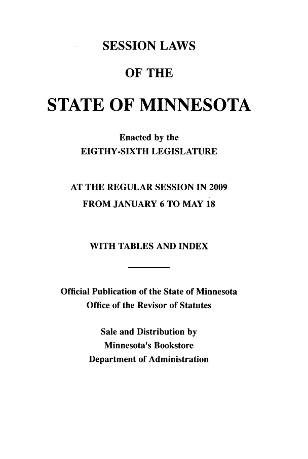 handle is hein.ssl/ssmn0052 and id is 1 raw text is: SESSION LAWS

OF THE
STATE OF MINNESOTA
Enacted by the
EIGTHY-SIXTH LEGISLATURE
AT THE REGULAR SESSION IN 2009
FROM JANUARY 6 TO MAY 18
WITH TABLES AND INDEX
Official Publication of the State of Minnesota
Office of the Revisor of Statutes
Sale and Distribution by
Minnesota's Bookstore
Department of Administration


