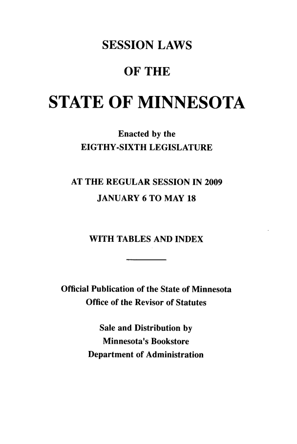 handle is hein.ssl/ssmn0053 and id is 1 raw text is: SESSION LAWS

OF THE
STATE OF MINNESOTA
Enacted by the
EIGTHY-SIXTH LEGISLATURE
AT THE REGULAR SESSION IN 2009
JANUARY 6 TO MAY 18
WITH TABLES AND INDEX
Official Publication of the State of Minnesota
Office of the Revisor of Statutes
Sale and Distribution by
Minnesota's Bookstore
Department of Administration



