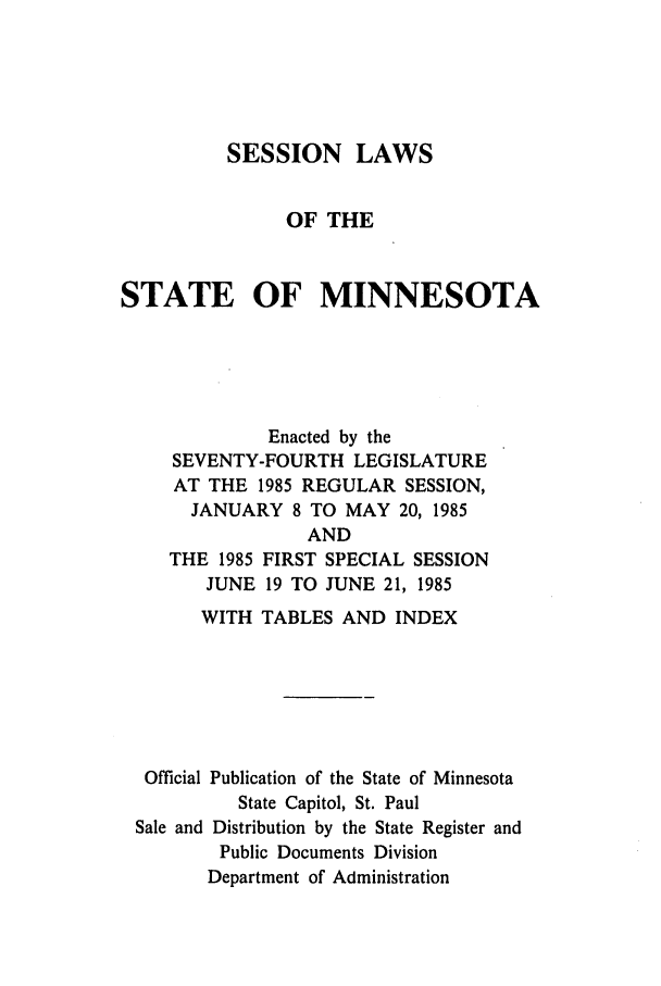 handle is hein.ssl/ssmn0054 and id is 1 raw text is: SESSION LAWS
OF THE
STATE OF MINNESOTA
Enacted by the
SEVENTY-FOURTH LEGISLATURE
AT THE 1985 REGULAR SESSION,
JANUARY 8 TO MAY 20, 1985

THE 1985
JUNE

AND
FIRST SPECIAL SESSION
19 TO JUNE 21, 1985

WITH TABLES AND INDEX
Official Publication of the State of Minnesota
State Capitol, St. Paul
Sale and Distribution by the State Register and
Public Documents Division
Department of Administration


