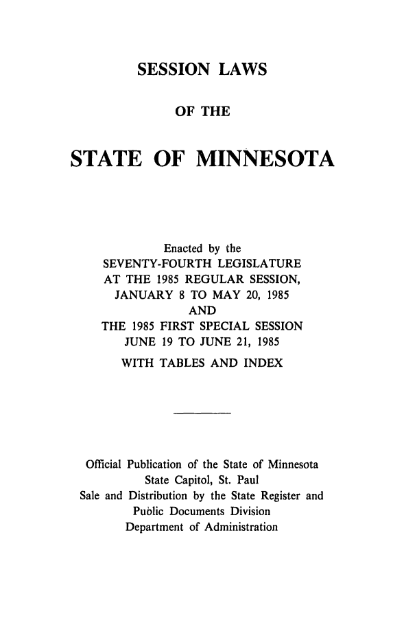 handle is hein.ssl/ssmn0055 and id is 1 raw text is: SESSION LAWS
OF THE
STATE OF MINNESOTA
Enacted by the
SEVENTY-FOURTH LEGISLATURE
AT THE 1985 REGULAR SESSION,
JANUARY 8 TO MAY 20, 1985

THE 1985
JUNE

AND
FIRST SPECIAL SESSION
19 TO JUNE 21, 1985

WITH TABLES AND INDEX
Official Publication of the State of Minnesota
State Capitol, St. Paul
Sale and Distribution by the State Register and
Public Documents Division
Department of Administration



