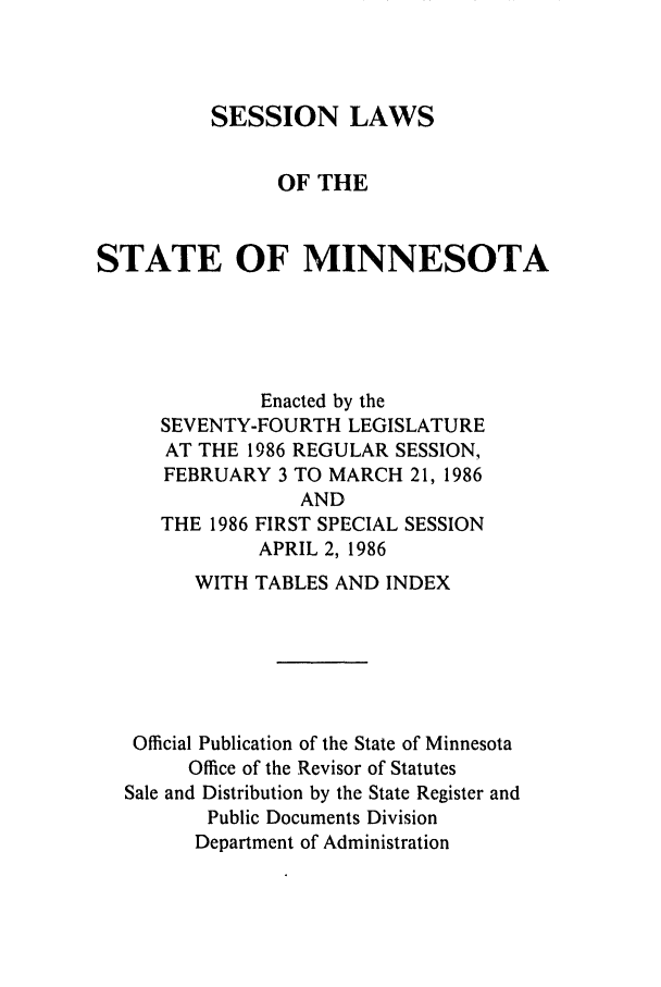 handle is hein.ssl/ssmn0056 and id is 1 raw text is: SESSION LAWS
OF THE
STATE OF MINNESOTA
Enacted by the
SEVENTY-FOURTH LEGISLATURE
AT THE 1986 REGULAR SESSION,
FEBRUARY 3 TO MARCH 21, 1986

THE 1986

AND
FIRST SPECIAL SESSION
APRIL 2, 1986

WITH TABLES AND INDEX
Official Publication of the State of Minnesota
Office of the Revisor of Statutes
Sale and Distribution by the State Register and
Public Documents Division
Department of Administration


