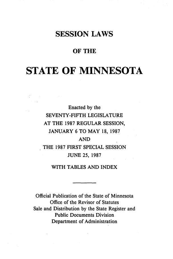 handle is hein.ssl/ssmn0057 and id is 1 raw text is: SESSION LAWS
OF THE
STATE OF MINNESOTA
Enacted by the
SEVENTY-FIFTH LEGISLATURE
AT THE 1987 REGULAR SESSION,
JANUARY 6 TO MAY 18, 1987
AND
THE 1987 FIRST SPECIAL SESSION
JUNE 25, 1987
WITH TABLES AND INDEX
Official Publication of the State of Minnesota
Office of the Revisor of Statutes
Sale and Distribution by the State Register and
Public Documents Division
Department of Administration



