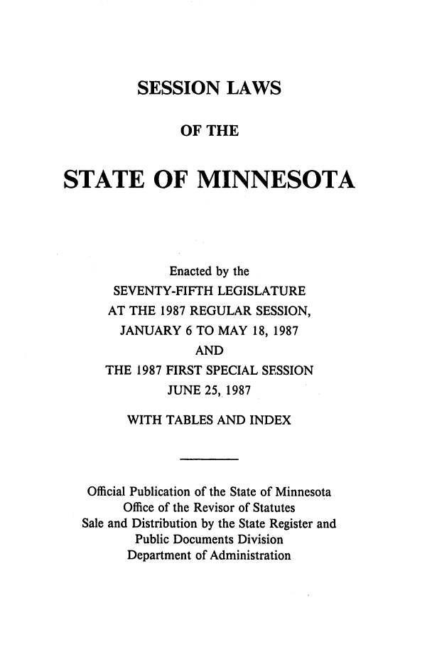 handle is hein.ssl/ssmn0058 and id is 1 raw text is: SESSION LAWS
OF THE
STATE OF MINNESOTA
Enacted by the
SEVENTY-FIFTH LEGISLATURE
AT THE 1987 REGULAR SESSION,
JANUARY 6 TO MAY 18, 1987
AND
THE 1987 FIRST SPECIAL SESSION
JUNE 25, 1987
WITH TABLES AND INDEX
Official Publication of the State of Minnesota
Office of the Revisor of Statutes
Sale and Distribution by the State Register and
Public Documents Division
Department of Administration


